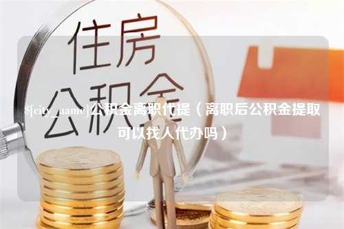 北流公积金离职代提（离职后公积金提取可以找人代办吗）